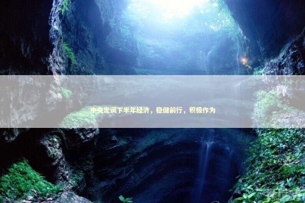 中央定调下半年经济，稳健前行，积极作为
