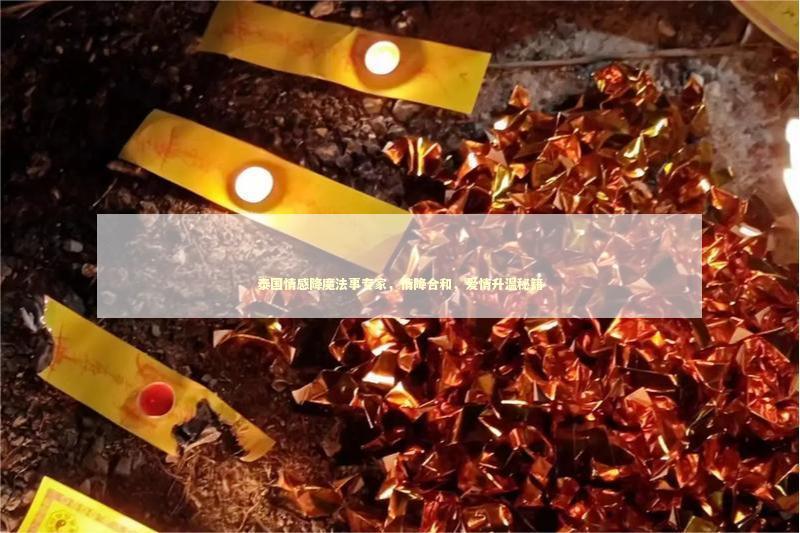泰国情感降魔法事专家，情降合和，爱情升温秘籍