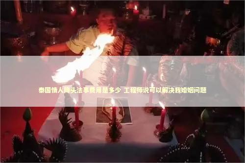 泰国情人降头法事费用是多少 工程师说可以解决我婚姻问题
