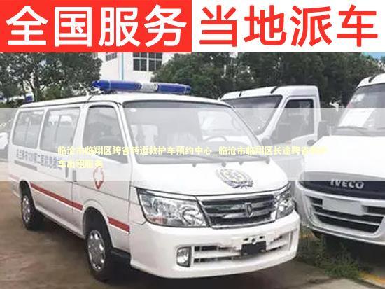 临沧市临翔区跨省转运救护车预约中心_临沧市临翔区长途跨省救护车出租服务