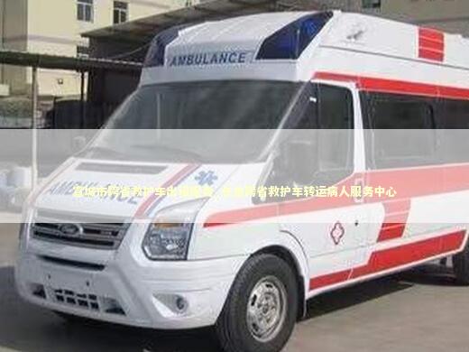 宣城市跨省救护车出租服务_长途跨省救护车转运病人服务中心
