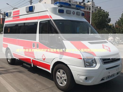 咸宁市非急救转院救护车租用电话（咸宁市中心医院附近随叫随到）