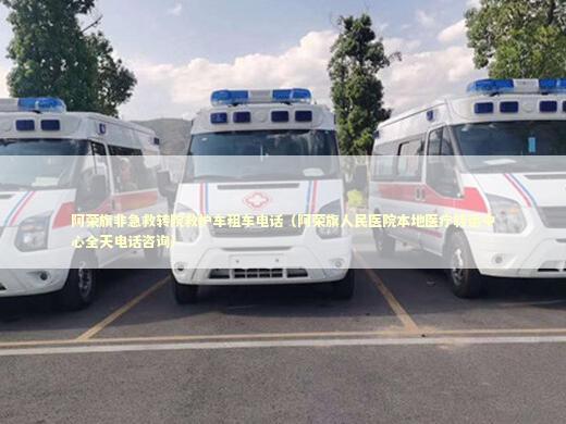 阿荣旗非急救转院救护车租车电话（阿荣旗人民医院本地医疗转运中心全天电话咨询）