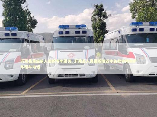 沂源县重症病人出院专车服务_沂源县人民医院附近非急救转院救护车租车电话