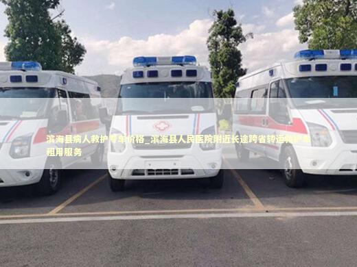 滨海县病人救护专车价格_滨海县人民医院附近长途跨省转运救护车租用服务