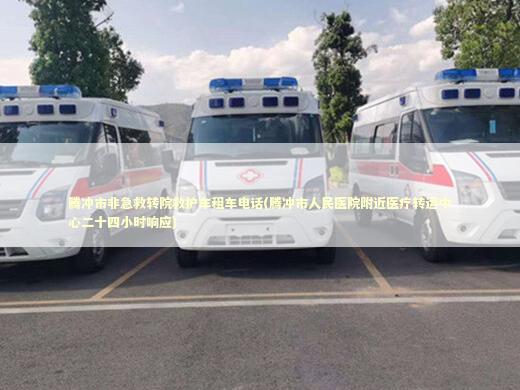腾冲市非急救转院救护车租车电话(腾冲市人民医院附近医疗转运中心二十四小时响应) 救护车资质指南