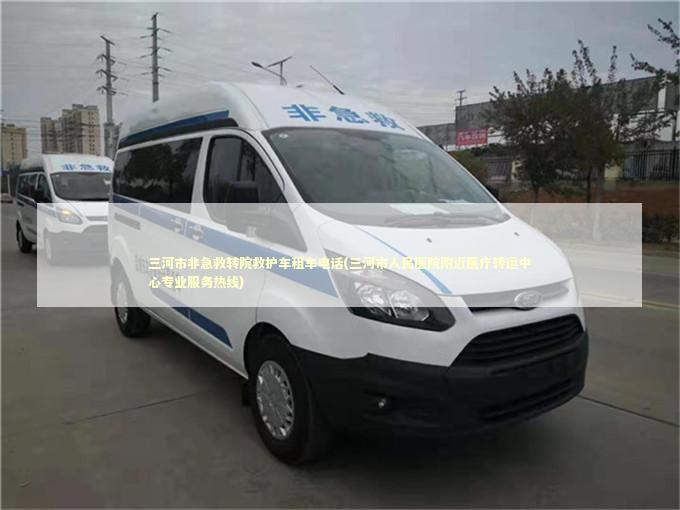 三河市非急救转院救护车租车电话(三河市人民医院附近医疗转运中心专业服务热线)