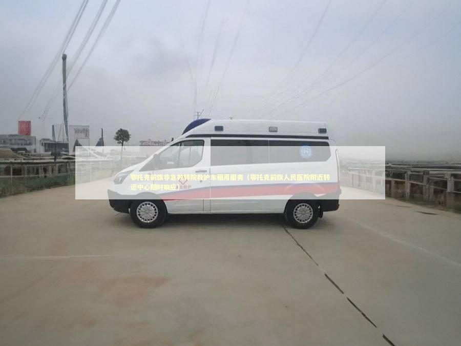 鄂托克前旗非急救转院救护车租用服务（鄂托克前旗人民医院附近转运中心随时响应）