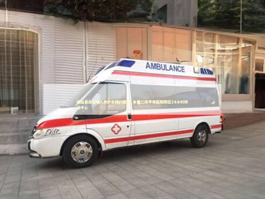 峨山县出院病人救护车预约服务_本地三级甲等医院附近24小时转运中心