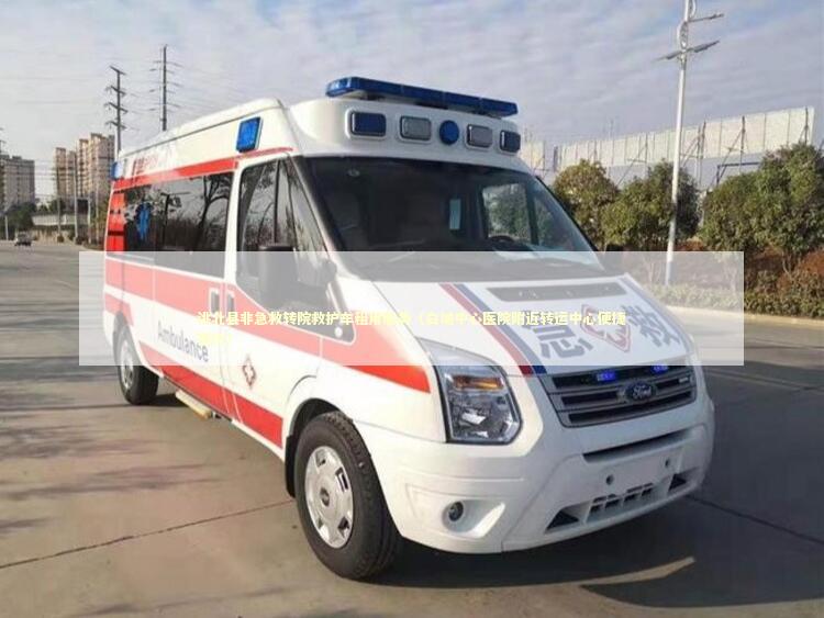 洮北县非急救转院救护车租用服务（白城中心医院附近转运中心便捷预约）