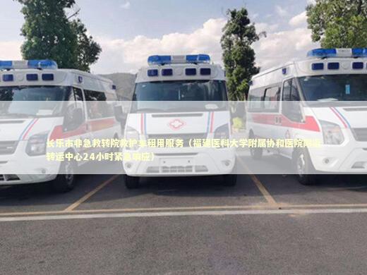 长乐市非急救转院救护车租用服务（福建医科大学附属协和医院附近转运中心24小时紧急响应）
