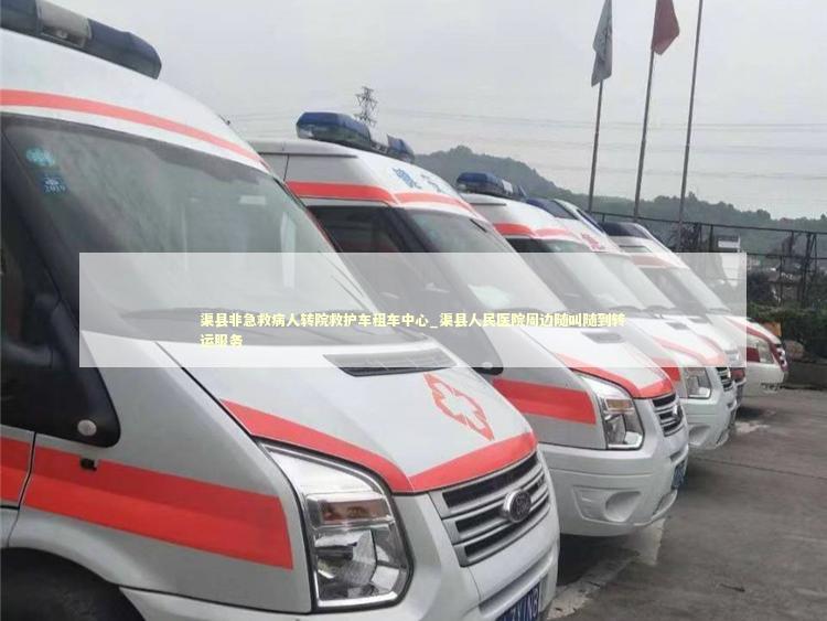 渠县非急救病人转院救护车租车中心_渠县人民医院周边随叫随到转运服务