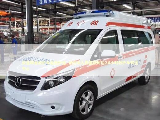 长途跨省救护车租赁护送_讷河市人民医院周边24小时救护车转运中心 转院救护车资讯