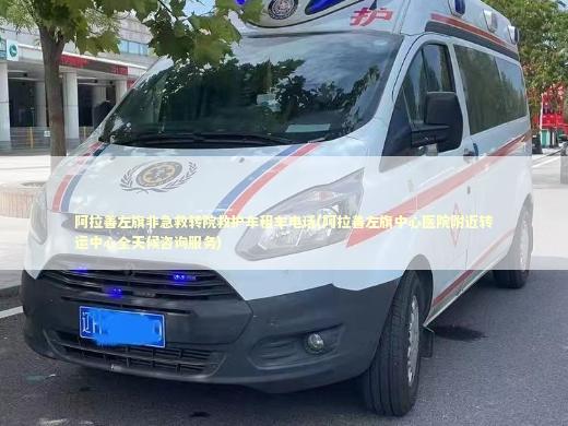 阿拉善左旗非急救转院救护车租车电话(阿拉善左旗中心医院附近转运中心全天候咨询服务) 救护车资质指南