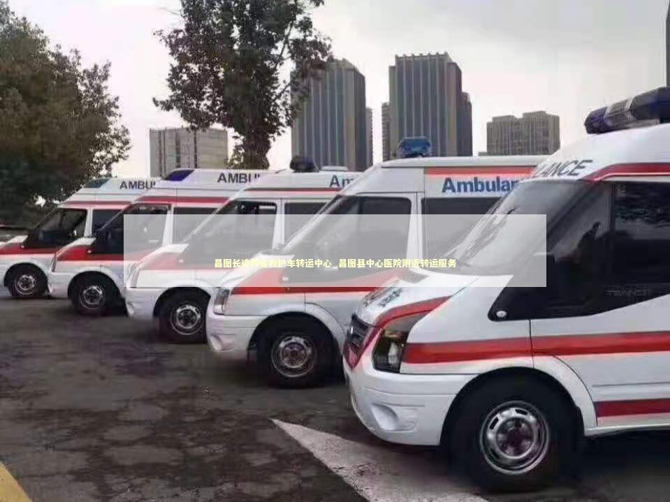 昌图长途跨省救护车转运中心_昌图县中心医院附近转运服务 急救知识科普