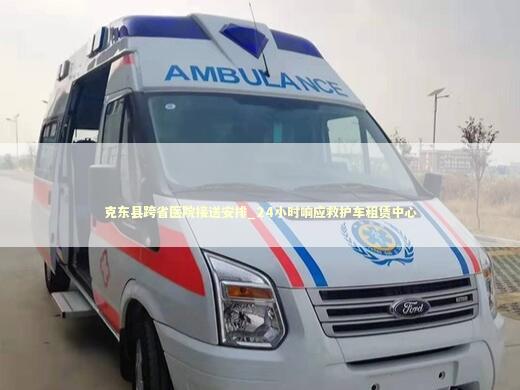 克东县跨省医院接送安排_24小时响应救护车租赁中心 转院救护车资讯
