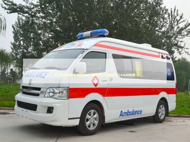 长途跨省救护车转运中心_南阳市中心医院附近24小时救援 非急救转运资讯