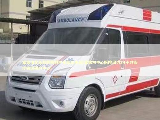 富锦市非急救转院救护车租车电话(富锦市中心医院周边24小时医疗转运预约中心) 转院救护车资讯