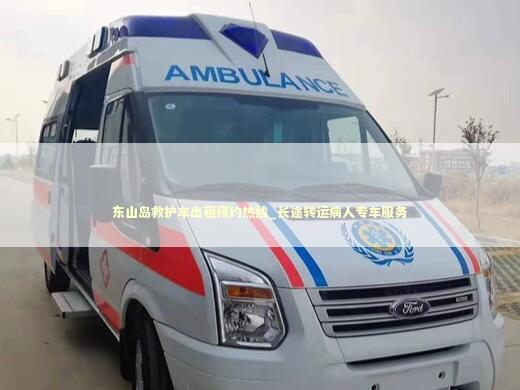 东山岛救护车出租预约热线_长途转运病人专车服务