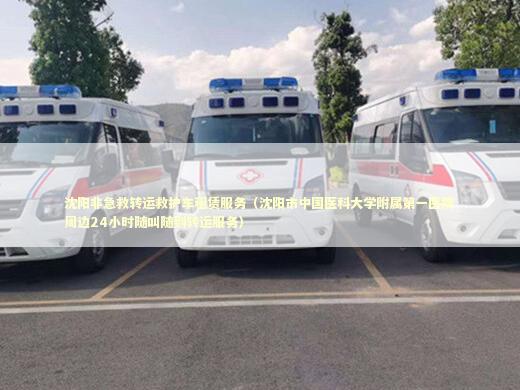 沈阳非急救转运救护车租赁服务（沈阳市中国医科大学附属第一医院周边24小时随叫随到转运服务）