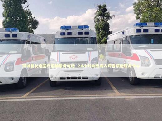 拜城县长途医疗运输服务电话_24小时响应病人跨省接送服务中心 救护车资质指南
